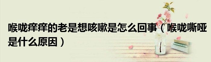 喉咙痒痒的老是想咳嗽是怎么回事（喉咙嘶哑是什么原因）