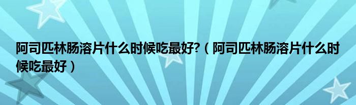 阿司匹林肠溶片什么时候吃最好?（阿司匹林肠溶片什么时候吃最好）