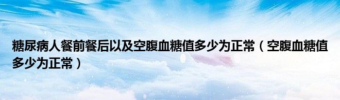 糖尿病人餐前餐后以及空腹血糖值多少为正常（空腹血糖值多少为正常）