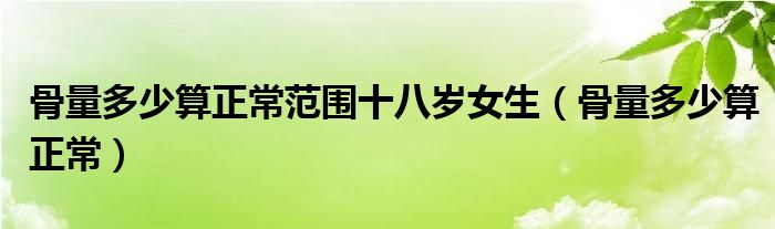 骨量多少算正常范围十八岁女生（骨量多少算正常）