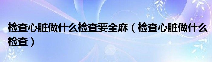 检查心脏做什么检查要全麻（检查心脏做什么检查）