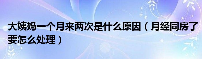 大姨妈一个月来两次是什么原因（月经同房了要怎么处理）