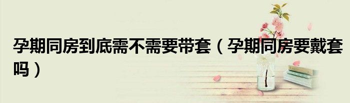 孕期同房到底需不需要带套（孕期同房要戴套吗）