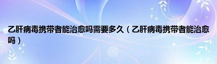 乙肝病毒携带者能治愈吗需要多久（乙肝病毒携带者能治愈吗）
