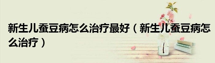 新生儿蚕豆病怎么治疗最好（新生儿蚕豆病怎么治疗）