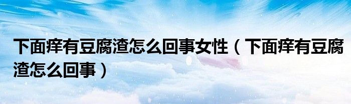 下面痒有豆腐渣怎么回事女性（下面痒有豆腐渣怎么回事）