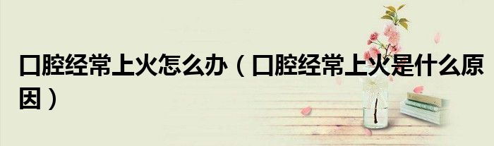 口腔经常上火怎么办（口腔经常上火是什么原因）