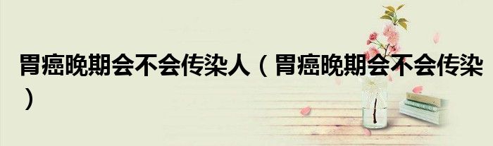 胃癌晚期会不会传染人（胃癌晚期会不会传染）