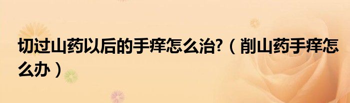 切过山药以后的手痒怎么治?（削山药手痒怎么办）