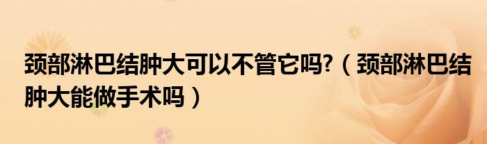 颈部淋巴结肿大可以不管它吗?（颈部淋巴结肿大能做手术吗）
