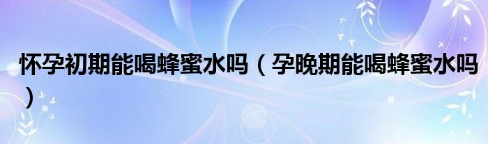 怀孕初期能喝蜂蜜水吗（孕晚期能喝蜂蜜水吗）