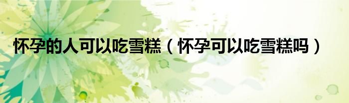怀孕的人可以吃雪糕（怀孕可以吃雪糕吗）