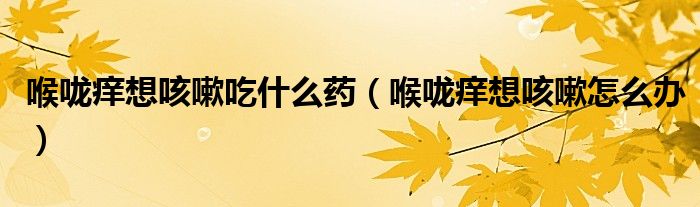 喉咙痒想咳嗽吃什么药（喉咙痒想咳嗽怎么办）