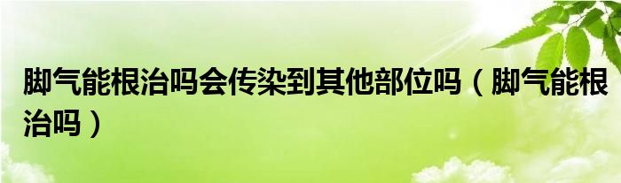 脚气能根治吗会传染到其他部位吗（脚气能根治吗）