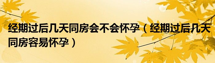 经期过后几天同房会不会怀孕（经期过后几天同房容易怀孕）