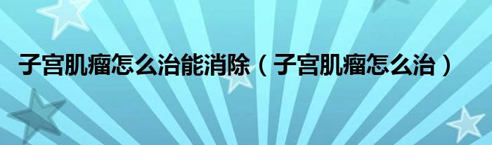 子宫肌瘤怎么治能消除（子宫肌瘤怎么治）