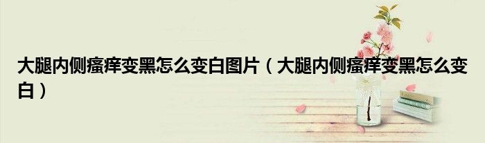 大腿内侧瘙痒变黑怎么变白图片（大腿内侧瘙痒变黑怎么变白）
