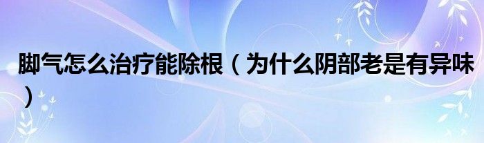 脚气怎么治疗能除根（为什么阴部老是有异味）