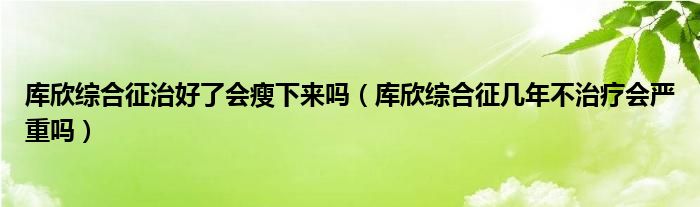 库欣综合征治好了会瘦下来吗（库欣综合征几年不治疗会严重吗）