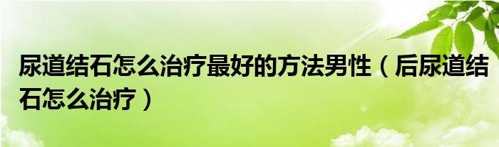 尿道结石怎么治疗最好的方法男性（后尿道结石怎么治疗）