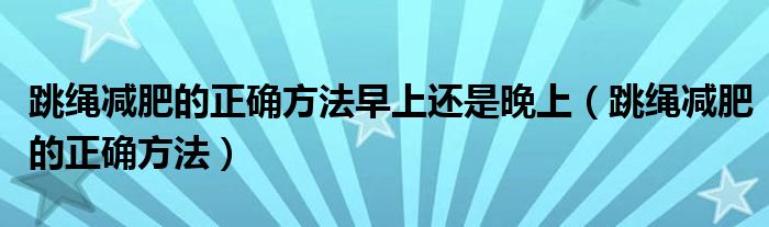 跳绳减肥的正确方法早上还是晚上（跳绳减肥的正确方法）