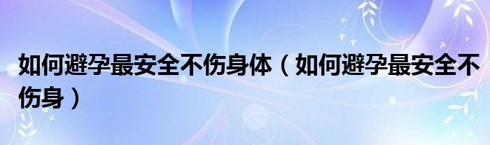 如何避孕最安全不伤身体（如何避孕最安全不伤身）