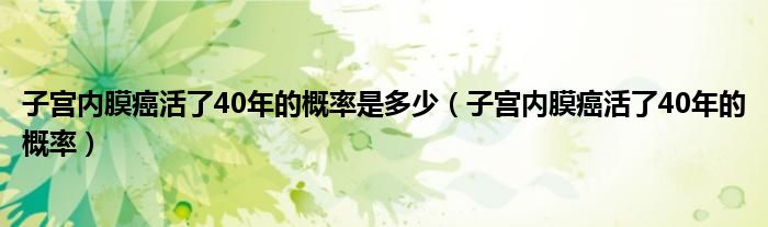 子宫内膜癌活了40年的概率是多少（子宫内膜癌活了40年的概率）