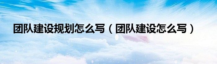 团队建设规划怎么写（团队建设怎么写）