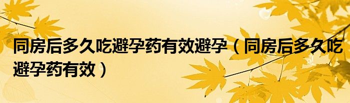 同房后多久吃避孕药有效避孕（同房后多久吃避孕药有效）