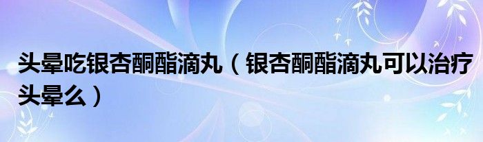 头晕吃银杏酮酯滴丸（银杏酮酯滴丸可以治疗头晕么）