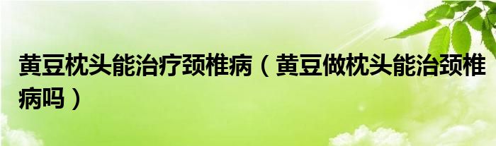 黄豆枕头能治疗颈椎病（黄豆做枕头能治颈椎病吗）