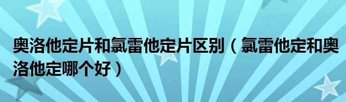 奥洛他定片和氯雷他定片区别（氯雷他定和奥洛他定哪个好）