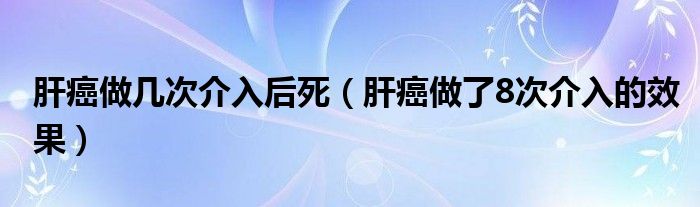 肝癌做几次介入后死（肝癌做了8次介入的效果）