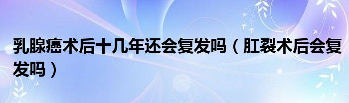乳腺癌术后十几年还会复发吗（肛裂术后会复发吗）