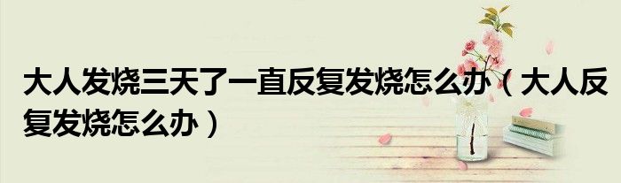 大人发烧三天了一直反复发烧怎么办（大人反复发烧怎么办）