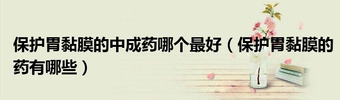 保护胃黏膜的中成药哪个最好（保护胃黏膜的药有哪些）