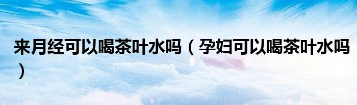 来月经可以喝茶叶水吗（孕妇可以喝茶叶水吗）