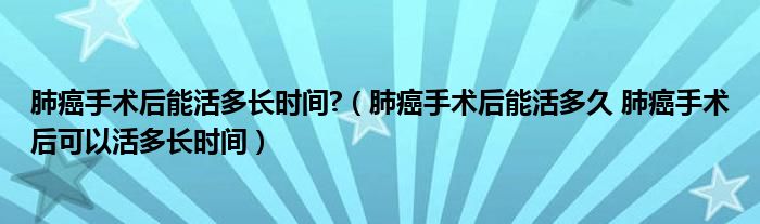 肺癌手术后能活多长时间?（肺癌手术后能活多久 肺癌手术后可以活多长时间）