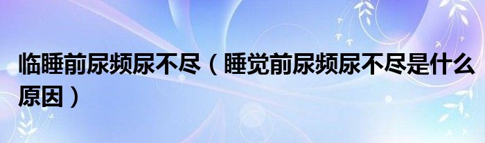 临睡前尿频尿不尽（睡觉前尿频尿不尽是什么原因）