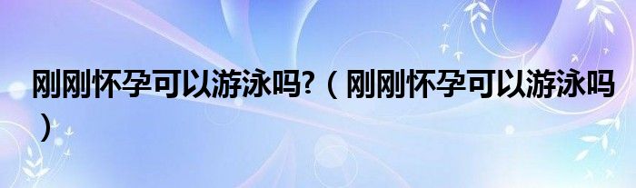 刚刚怀孕可以游泳吗?（刚刚怀孕可以游泳吗）