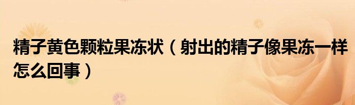 精子黄色颗粒果冻状（射出的精子像果冻一样怎么回事）