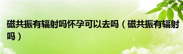 磁共振有辐射吗怀孕可以去吗（磁共振有辐射吗）