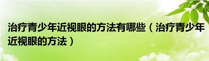 治疗青少年近视眼的方法有哪些（治疗青少年近视眼的方法）