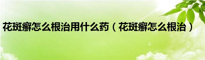 花斑癣怎么根治用什么药（花斑癣怎么根治）