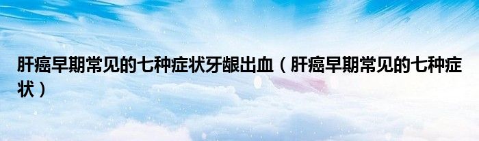 肝癌早期常见的七种症状牙龈出血（肝癌早期常见的七种症状）