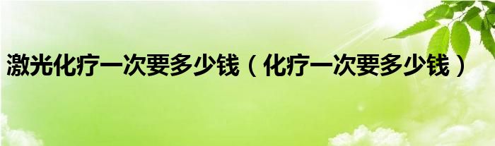 激光化疗一次要多少钱（化疗一次要多少钱）
