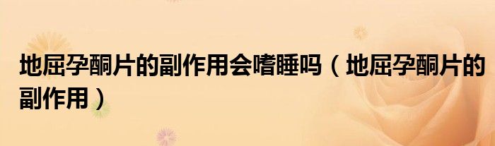 地屈孕酮片的副作用会嗜睡吗（地屈孕酮片的副作用）