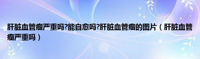 肝脏血管瘤严重吗?能自愈吗?肝脏血管瘤的图片（肝脏血管瘤严重吗）