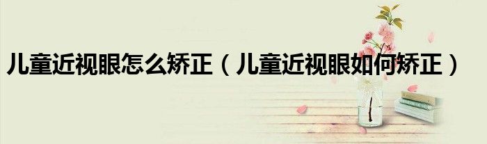 儿童近视眼怎么矫正（儿童近视眼如何矫正）