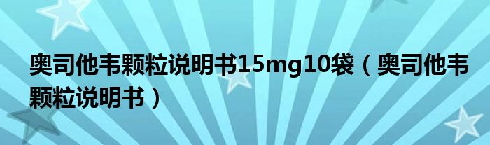 奥司他韦颗粒说明书15mg10袋（奥司他韦颗粒说明书）